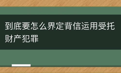 到底要怎么界定背信运用受托财产犯罪