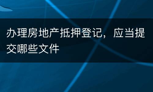 办理房地产抵押登记，应当提交哪些文件