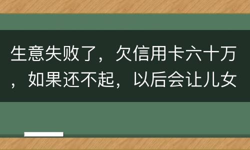 生意失败了，欠信用卡六十万，如果还不起，以后会让儿女继续还吗？孩子还很小