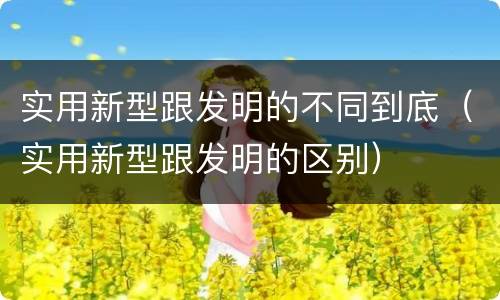 实用新型跟发明的不同到底（实用新型跟发明的区别）