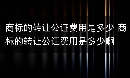 商标的转让公证费用是多少 商标的转让公证费用是多少啊