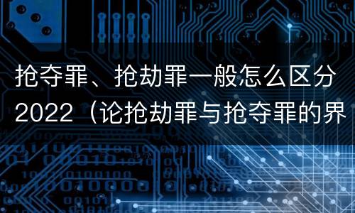 抢夺罪、抢劫罪一般怎么区分2022（论抢劫罪与抢夺罪的界限）