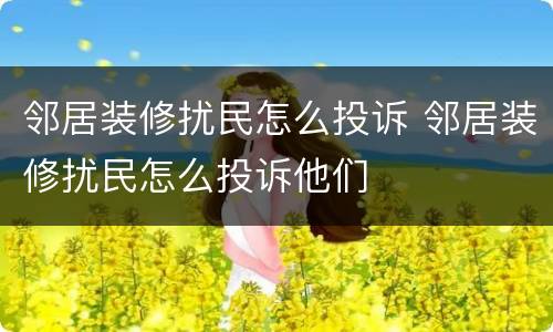 邻居装修扰民怎么投诉 邻居装修扰民怎么投诉他们