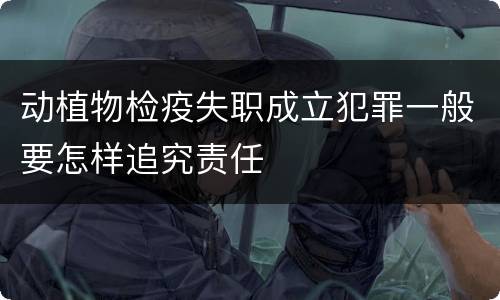 动植物检疫失职成立犯罪一般要怎样追究责任