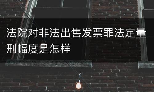 法院对非法出售发票罪法定量刑幅度是怎样