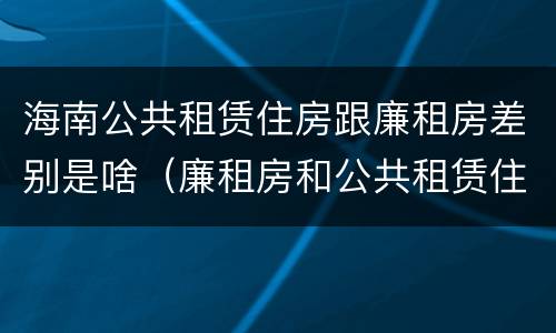 海南公共租赁住房跟廉租房差别是啥（廉租房和公共租赁住房的区别）