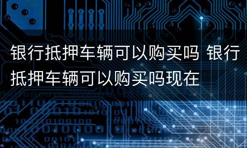 银行抵押车辆可以购买吗 银行抵押车辆可以购买吗现在