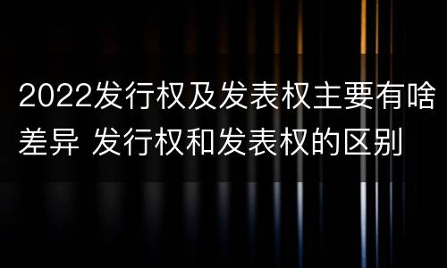 2022发行权及发表权主要有啥差异 发行权和发表权的区别