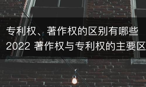 专利权、著作权的区别有哪些2022 著作权与专利权的主要区别