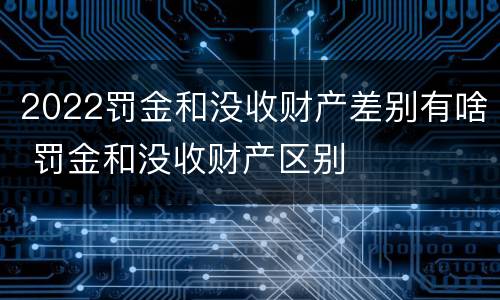 2022罚金和没收财产差别有啥 罚金和没收财产区别