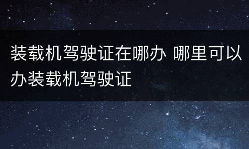 装载机驾驶证在哪办 哪里可以办装载机驾驶证