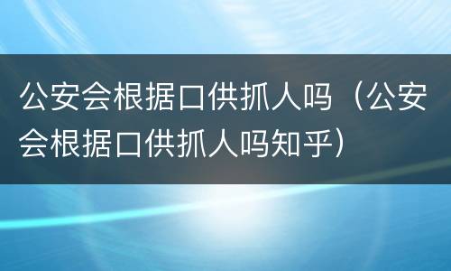 公安会根据口供抓人吗（公安会根据口供抓人吗知乎）