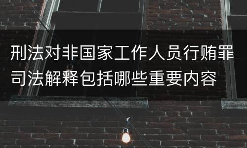 刑法对非国家工作人员行贿罪司法解释包括哪些重要内容