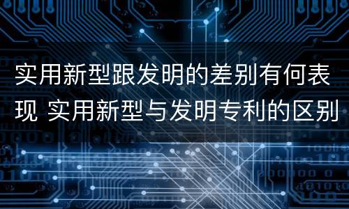 实用新型跟发明的差别有何表现 实用新型与发明专利的区别有哪些