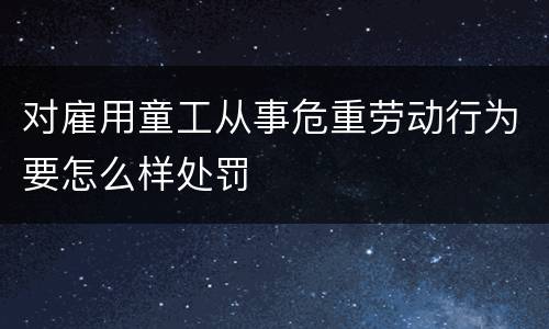 对雇用童工从事危重劳动行为要怎么样处罚