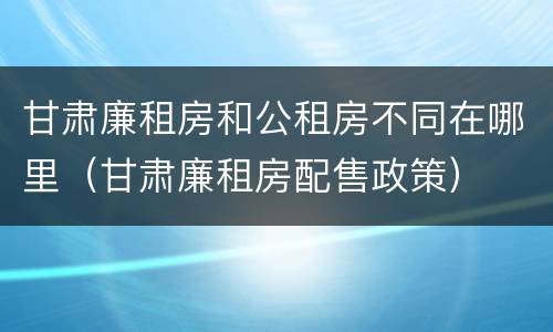 甘肃廉租房和公租房不同在哪里（甘肃廉租房配售政策）