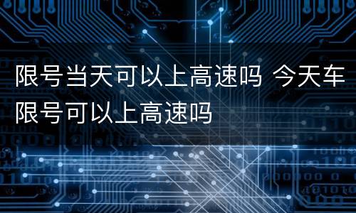限号当天可以上高速吗 今天车限号可以上高速吗
