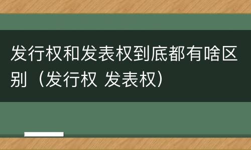 发行权和发表权到底都有啥区别（发行权 发表权）