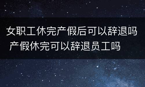 女职工休完产假后可以辞退吗 产假休完可以辞退员工吗