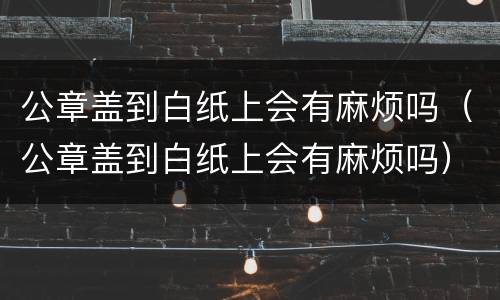公章盖到白纸上会有麻烦吗（公章盖到白纸上会有麻烦吗）