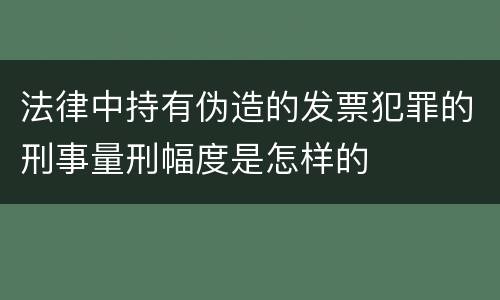 法律中持有伪造的发票犯罪的刑事量刑幅度是怎样的