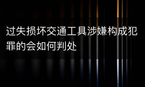 过失损坏交通工具涉嫌构成犯罪的会如何判处
