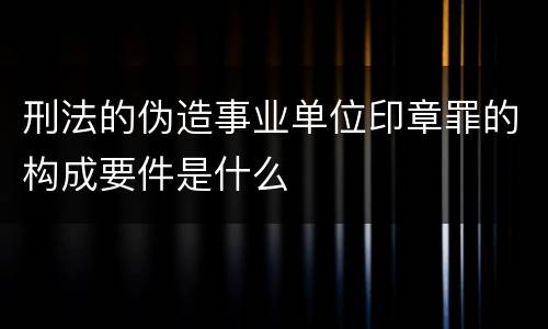 刑法的伪造事业单位印章罪的构成要件是什么