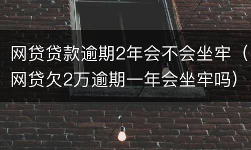 网贷贷款逾期2年会不会坐牢（网贷欠2万逾期一年会坐牢吗）