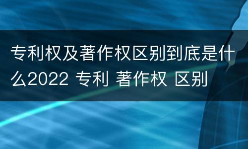 专利权及著作权区别到底是什么2022 专利 著作权 区别
