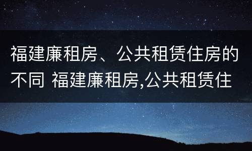 福建廉租房、公共租赁住房的不同 福建廉租房,公共租赁住房的不同条件