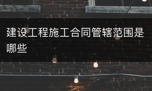 建设工程施工合同管辖范围是哪些