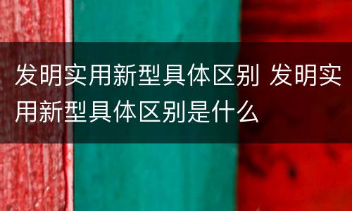 发明实用新型具体区别 发明实用新型具体区别是什么