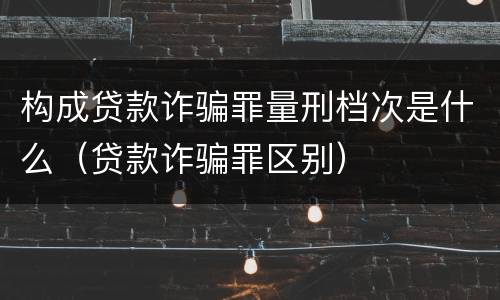 构成贷款诈骗罪量刑档次是什么（贷款诈骗罪区别）
