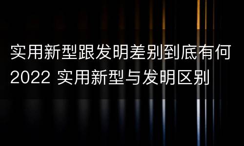 实用新型跟发明差别到底有何2022 实用新型与发明区别