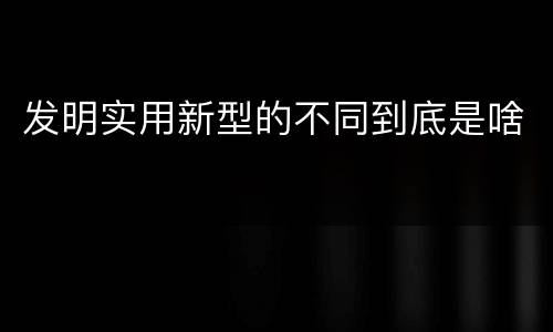 发明实用新型的不同到底是啥