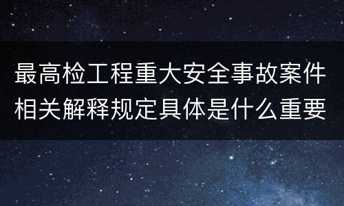 最高检工程重大安全事故案件相关解释规定具体是什么重要内容