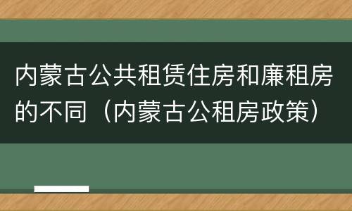 内蒙古公共租赁住房和廉租房的不同（内蒙古公租房政策）