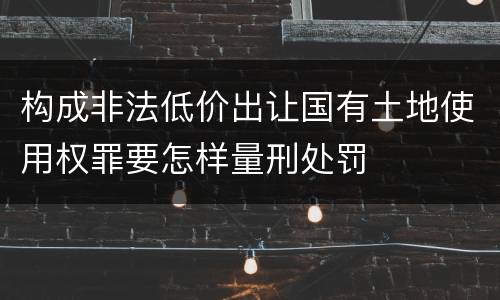 构成非法低价出让国有土地使用权罪要怎样量刑处罚