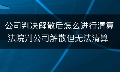 公司判决解散后怎么进行清算 法院判公司解散但无法清算