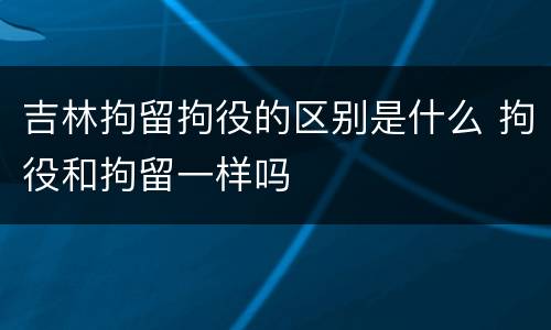 吉林拘留拘役的区别是什么 拘役和拘留一样吗