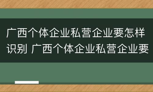 广西个体企业私营企业要怎样识别 广西个体企业私营企业要怎样识别真假