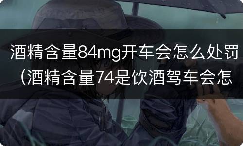 酒精含量84mg开车会怎么处罚（酒精含量74是饮酒驾车会怎样处罚）