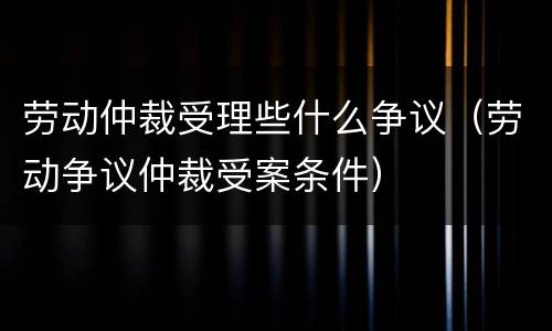 劳动仲裁受理些什么争议（劳动争议仲裁受案条件）