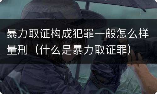 暴力取证构成犯罪一般怎么样量刑（什么是暴力取证罪）