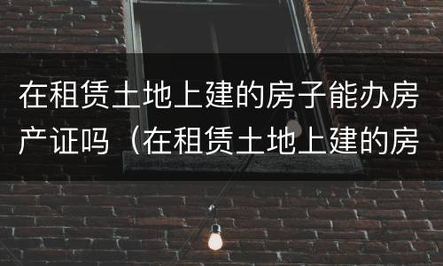 在租赁土地上建的房子能办房产证吗（在租赁土地上建的房子能办房产证吗）