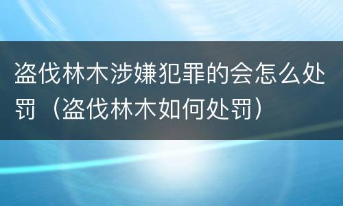盗伐林木涉嫌犯罪的会怎么处罚（盗伐林木如何处罚）