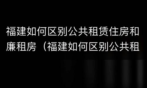 福建如何区别公共租赁住房和廉租房（福建如何区别公共租赁住房和廉租房呢）