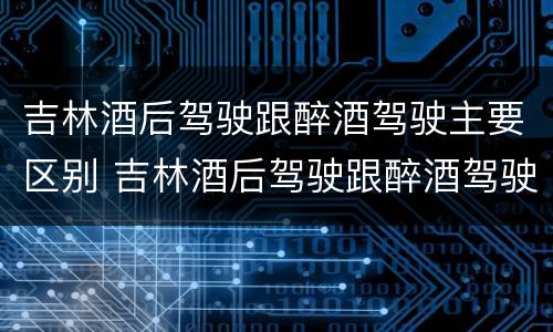 吉林酒后驾驶跟醉酒驾驶主要区别 吉林酒后驾驶跟醉酒驾驶主要区别在哪