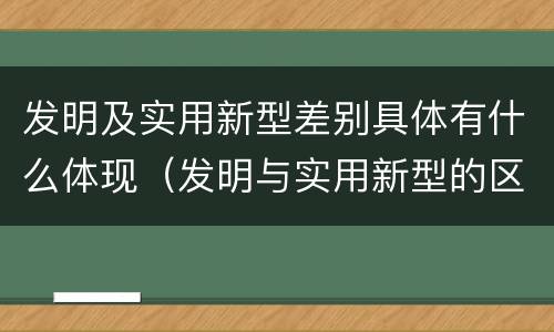 发明及实用新型差别具体有什么体现（发明与实用新型的区别有哪些）