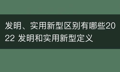 发明、实用新型区别有哪些2022 发明和实用新型定义